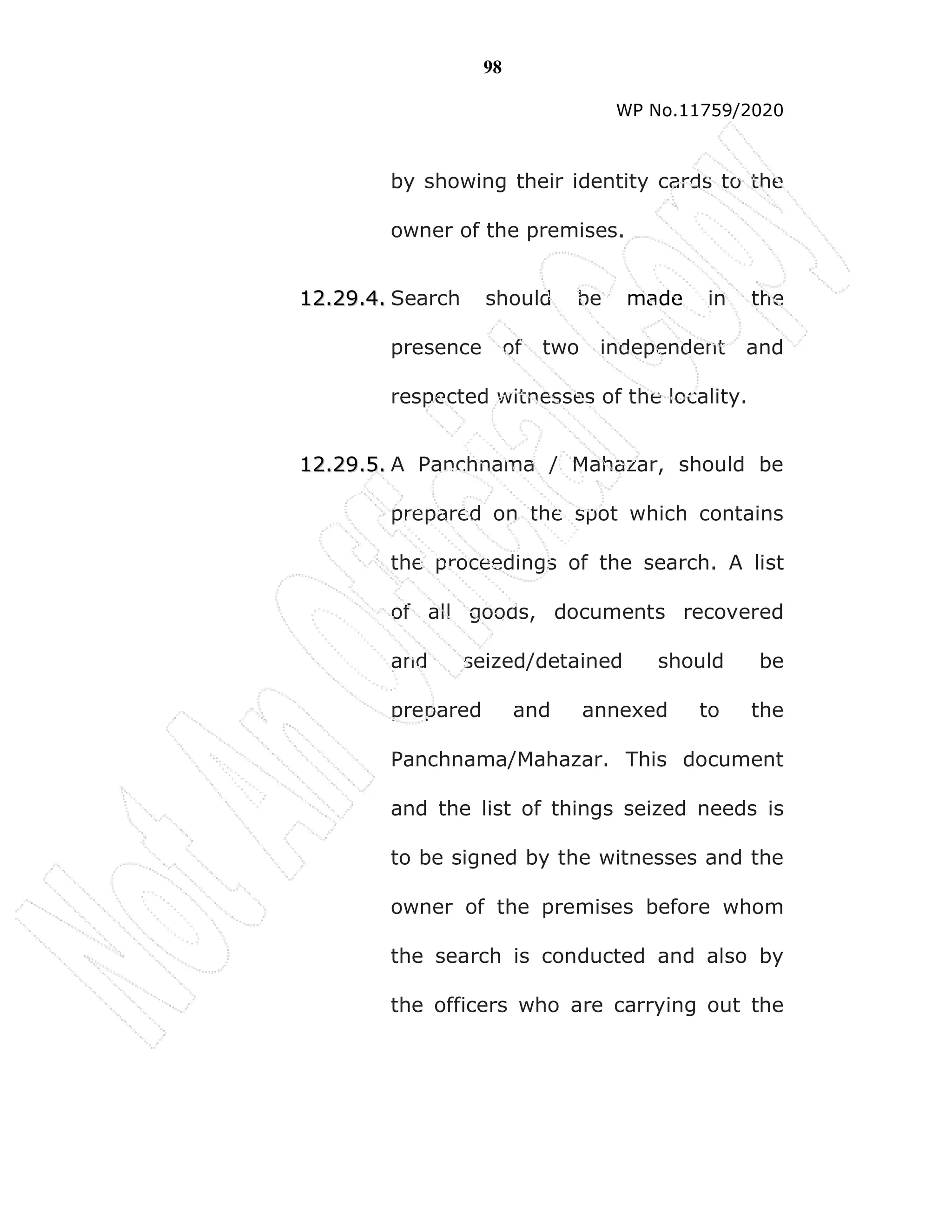 98
WP No.11759/2020
by showing their identity cards to the
owner of the premises.
1
12
2.
.2
29
9.
.4
4.
. Search should be made in the
presence of two independent and
respected witnesses of the locality.
1
12
2.
.2
29
9.
.5
5.
. A Panchnama / Mahazar, should be
prepared on the spot which contains
the proceedings of the search. A list
of all goods, documents recovered
and seized/detained should be
prepared and annexed to the
Panchnama/Mahazar. This document
and the list of things seized needs is
to be signed by the witnesses and the
owner of the premises before whom
the search is conducted and also by
the officers who are carrying out the
 