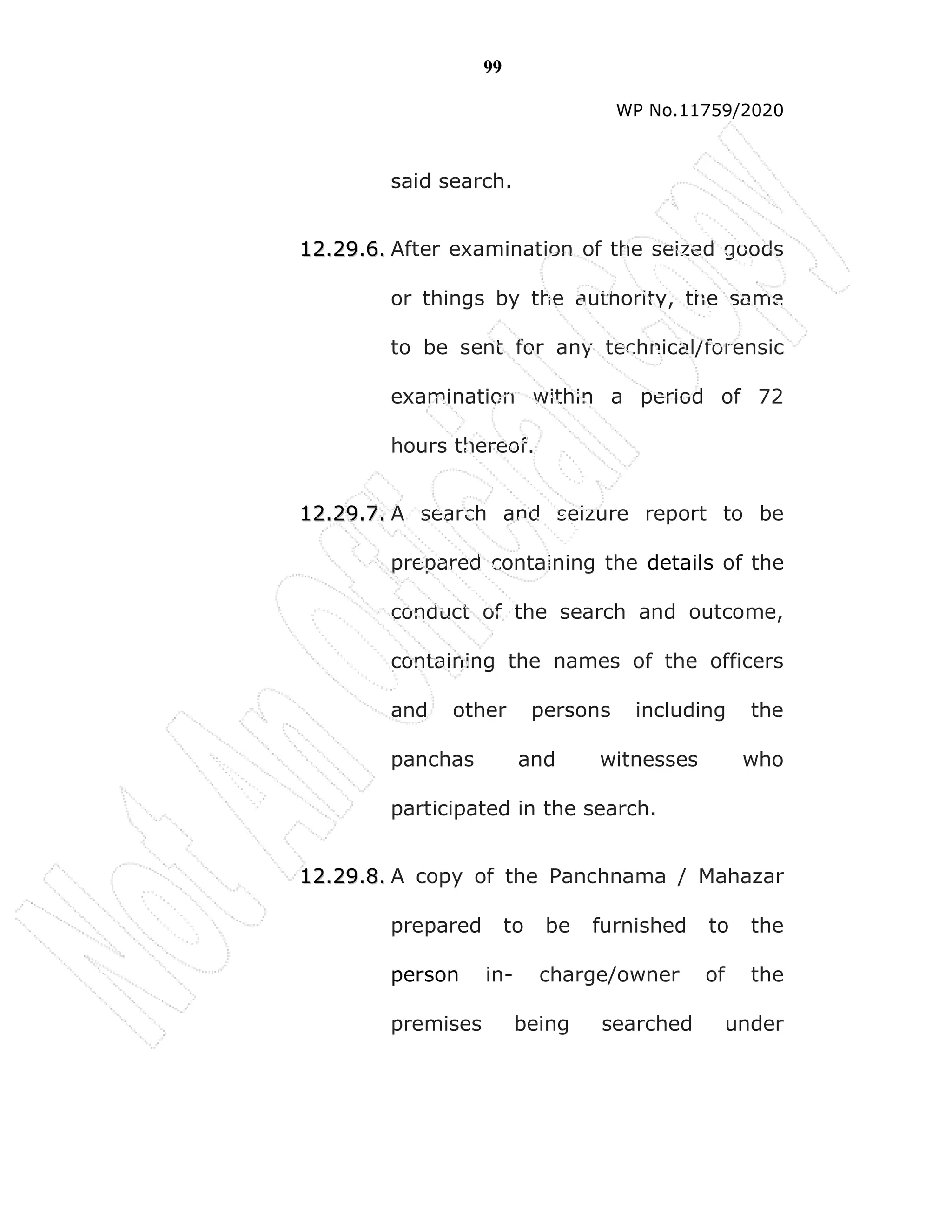 99
WP No.11759/2020
said search.
1
12
2.
.2
29
9.
.6
6.
. After examination of the seized goods
or things by the authority, the same
to be sent for any technical/forensic
examination within a period of 72
hours thereof.
1
12
2.
.2
29
9.
.7
7.
. A search and seizure report to be
prepared containing the details of the
conduct of the search and outcome,
containing the names of the officers
and other persons including the
panchas and witnesses who
participated in the search.
1
12
2.
.2
29
9.
.8
8.
. A copy of the Panchnama / Mahazar
prepared to be furnished to the
person in- charge/owner of the
premises being searched under
 