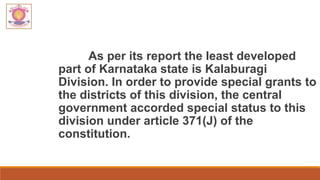 As per its report the least developed
part of Karnataka state is Kalaburagi
Division. In order to provide special grants to
the districts of this division, the central
government accorded special status to this
division under article 371(J) of the
constitution.
 