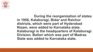 During the reorganization of states
in 1956, Kalaburagi, Bidar and Raichur
districts, which were part of Hyderabad
Nizam, were added to Karnataka state.
Kalaburagi is the headquarters of Kalaburagi
Division. Ballari which was part of Madras
State was added to Karnataka state.
 