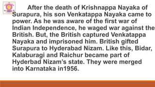 After the death of Krishnappa Nayaka of
Surapura, his son Venkatappa Nayaka came to
power. As he was aware of the first war of
Indian Independence, he waged war against the
British. But, the British captured Venkatappa
Nayaka and imprisoned him. British gifted
Surapura to Hyderabad Nizam. Like this, Bidar,
Kalaburagi and Raichur became part of
Hyderbad Nizam’s state. They were merged
into Karnataka in1956.
 