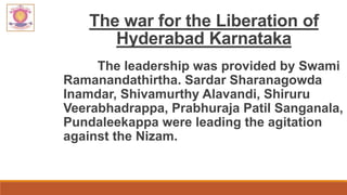 The war for the Liberation of
Hyderabad Karnataka
The leadership was provided by Swami
Ramanandathirtha. Sardar Sharanagowda
Inamdar, Shivamurthy Alavandi, Shiruru
Veerabhadrappa, Prabhuraja Patil Sanganala,
Pundaleekappa were leading the agitation
against the Nizam.
 