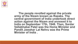 The people revolted against the private
army of the Nizam known as Razaks. The
central government of India undertook direct
action against the Nizam and annexed it to
India on September 17th, 1948. Then, Sardar
Vallabhabai Patel was the Home Minister and
Pandit Jawahar Lal Nehru was the Prime
Minister of India .
 