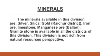 MINERALS
The minerals available in this division
are: Silver, Silica, Gold (Raichur district), Iron
ore, limestone, Manganese ore (Ballari).
Granite stone is available in all the districts of
this division. This division is not rich from
natural resources perspective.
 