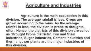 Agriculture and Industries
Agriculture is the main occupation in this
division. The average rainfall is less. Crops are
grown according to the rains. As the average
rainfall is less, the division is prone to droughts
often. Hence, the districts of this division are called
as ‘Drought Prone districts’. Iron and Steel
industries, Sugar industries, Cement industries and
thermal power plants are the major industries of
this division.
 