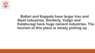 Ballari and Koppala have larger Iron and
Steel industries. Similarly, Yadgir and
Kalaburagi have huge cement industries. The
tourism of this place is slowly picking up .
 