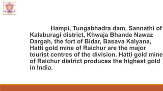 Hampi, Tungabhadra dam, Sannathi of
Kalaburagi district, Khwaja Bhande Nawaz
Dargah, the fort of Bidar, Basava Kalyana,
Hatti gold mine of Raichur are the major
tourist centres of the division. Hatti gold mine
of Raichur district produces the highest gold
in India.
 