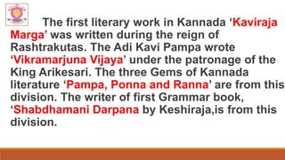 The first literary work in Kannada ‘Kaviraja
Marga’ was written during the reign of
Rashtrakutas. The Adi Kavi Pampa wrote
‘Vikramarjuna Vijaya’ under the patronage of the
King Arikesari. The three Gems of Kannada
literature ‘Pampa, Ponna and Ranna’ are from this
division. The writer of first Grammar book,
‘Shabdhamani Darpana by Keshiraja,is from this
division.
 