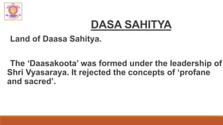 DASA SAHITYA
Land of Daasa Sahitya.
The ‘Daasakoota’ was formed under the leadership of
Shri Vyasaraya. It rejected the concepts of ‘profane
and sacred’.
 