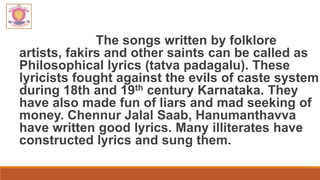 The songs written by folklore
artists, fakirs and other saints can be called as
Philosophical lyrics (tatva padagalu). These
lyricists fought against the evils of caste system
during 18th and 19th century Karnataka. They
have also made fun of liars and mad seeking of
money. Chennur Jalal Saab, Hanumanthavva
have written good lyrics. Many illiterates have
constructed lyrics and sung them.
 