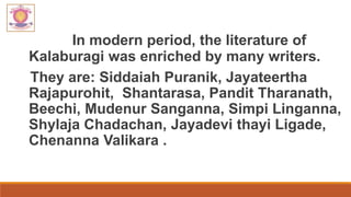 In modern period, the literature of
Kalaburagi was enriched by many writers.
They are: Siddaiah Puranik, Jayateertha
Rajapurohit, Shantarasa, Pandit Tharanath,
Beechi, Mudenur Sanganna, Simpi Linganna,
Shylaja Chadachan, Jayadevi thayi Ligade,
Chenanna Valikara .
 