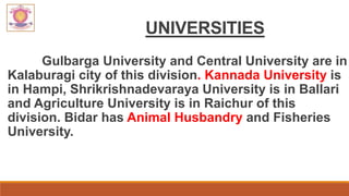 UNIVERSITIES
Gulbarga University and Central University are in
Kalaburagi city of this division. Kannada University is
in Hampi, Shrikrishnadevaraya University is in Ballari
and Agriculture University is in Raichur of this
division. Bidar has Animal Husbandry and Fisheries
University.
 