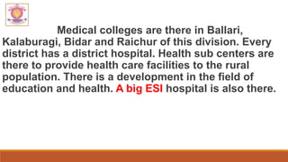 Medical colleges are there in Ballari,
Kalaburagi, Bidar and Raichur of this division. Every
district has a district hospital. Health sub centers are
there to provide health care facilities to the rural
population. There is a development in the field of
education and health. A big ESI hospital is also there.
 