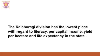 The Kalaburagi division has the lowest place
with regard to literacy, per capital income, yield
per hectare and life expectancy in the state .
 