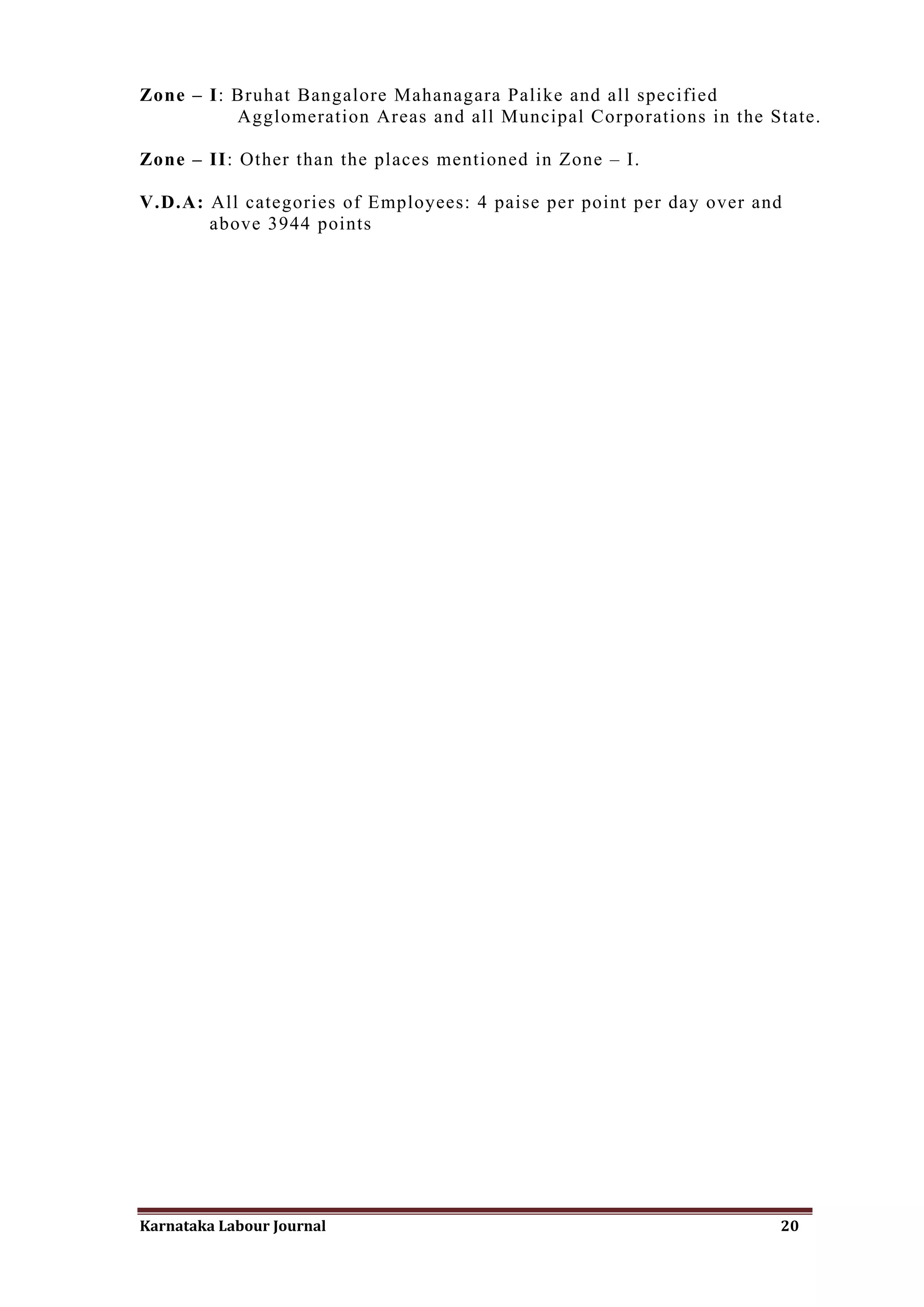 Zone – I: Bruhat Bangalore Mahanagara Palike and all specified
          Agglomeration Areas and all Muncipal Corporations in the State.

Zone – II: Other than the places mentioned in Zone – I.

V.D.A: All categories of Employees: 4 paise per point per day over and
       above 3944 points




Karnataka Labour Journal                                             20
 