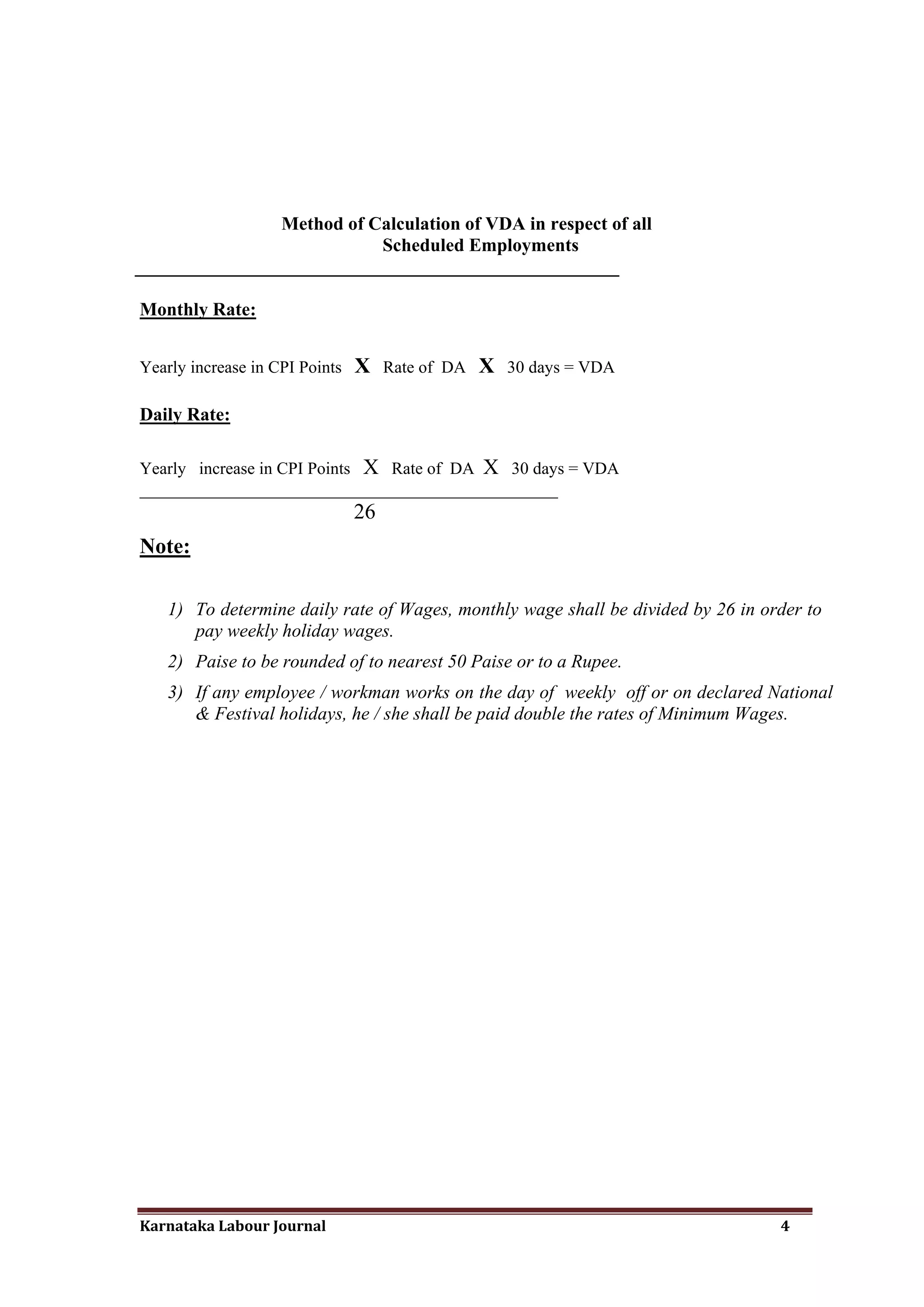 Method of Calculation of VDA in respect of all
                           Scheduled Employments
____________________________________________________

Monthly Rate:


Yearly increase in CPI Points   X    Rate of DA   X   30 days = VDA

Daily Rate:

Yearly increase in CPI Points X Rate of DA X 30 days = VDA
_________________________________________________
                                26
Note:

    1) To determine daily rate of Wages, monthly wage shall be divided by 26 in order to
       pay weekly holiday wages.
    2) Paise to be rounded of to nearest 50 Paise or to a Rupee.
    3) If any employee / workman works on the day of weekly off or on declared National
       & Festival holidays, he / she shall be paid double the rates of Minimum Wages.




Karnataka Labour Journal                                                          4
 