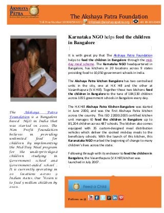 The Akshaya Patra Foundation
Toll Free Number:18004258622 |

:infodesk@akshayapatra.org |

:+91 80-30143400

Karnataka NGO helps feed the children
in Bangalore
It is with great joy that The Akshaya Patra Foundation
helps to feed the children in Bangalore through the midday meal scheme. The Karnataka NGO headquartered in
Bangalore, has kitchens in 20 locations across 9 states
providing food to 10,050 government schools in India.
The Akshaya Patra kitchen Bangalore has two centralised
units in the city, one at H.K Hill and the other at
Vasanthapura (V.K Hill). Together these two kitchens feed
the children in Bangalore to the tune of 184,530 children
across 1055 government schools in Bangalore every day.

The
Akshaya
Patra
Foundation is a Bangalore
based NGO in India that
was started in 2000. The
Non
Profit Foundation
believes
in
providing
unlimited
food
for
children by implementing
the Mid-Day Meal program
for
the
underprivileged
children
studying
in
Government
school
and
Government-aided school .
It is currently operating in
20
locations across 9
Indian states. Our Vision is
to feed 5 million children by
2020.

The H.K Hill Akshaya Patra Kitchen Bangalore was started
in June 2000, and was the first Akshaya Patra kitchen
across the country. This ISO 22000:2005 certified kitchen
unit manages t0 feed the children in Bangalore up to
85,204 children across 487 schools. The kitchen also comes
equipped with 35 custom-designed meal distribution
vehicles which deliver the cooked mid-day meals to the
beneficiary schools. With the launch of this kitchen, this
Karanataka NGO marked the beginning of change to many
children’s lives across the state.
Following through with its endeavor to feed the children in
Bangalore, the Vasanthapura (V.K Hill) kitchen was
launched in July 2007 .

Follows us @

 