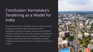Conclusion: Karnataka's
Tendering as a Model for
India
The tendering process in Karnataka serves as a shining example
of public procurement in India, driving infrastructure
development, fostering competition, and ensuring the efficient
utilization of public funds. As the state continues to innovate and
leverage technology, its focus on transparency, inclusivity, and
continuous improvement will further strengthen Karnataka's
tendering ecosystem, positioning it as a model for other states to
emulate.
 