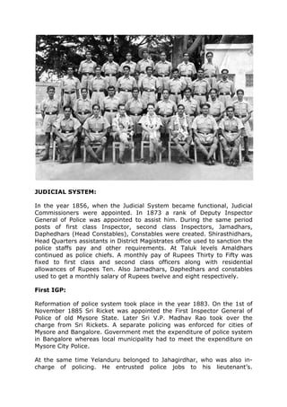 JUDICIAL SYSTEM:
In the year 1856, when the Judicial System became functional, Judicial
Commissioners were appointed. In 1873 a rank of Deputy Inspector
General of Police was appointed to assist him. During the same period
posts of first class Inspector, second class Inspectors, Jamadhars,
Daphedhars (Head Constables), Constables were created. Shirasthidhars,
Head Quarters assistants in District Magistrates office used to sanction the
police staffs pay and other requirements. At Taluk levels Amaldhars
continued as police chiefs. A monthly pay of Rupees Thirty to Fifty was
fixed to first class and second class officers along with residential
allowances of Rupees Ten. Also Jamadhars, Daphedhars and constables
used to get a monthly salary of Rupees twelve and eight respectively.
First IGP:
Reformation of police system took place in the year 1883. On the 1st of
November 1885 Sri Ricket was appointed the First Inspector General of
Police of old Mysore State. Later Sri V.P. Madhav Rao took over the
charge from Sri Rickets. A separate policing was enforced for cities of
Mysore and Bangalore. Government met the expenditure of police system
in Bangalore whereas local municipality had to meet the expenditure on
Mysore City Police.
At the same time Yelanduru belonged to Jahagirdhar, who was also in-
charge of policing. He entrusted police jobs to his lieutenant’s.
 