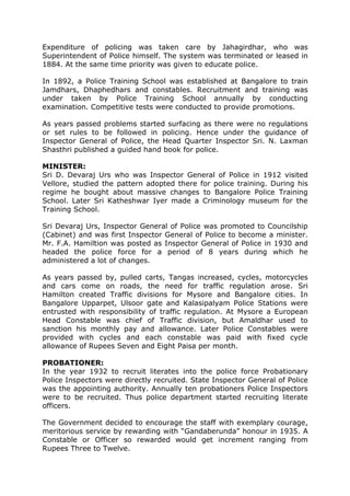Expenditure of policing was taken care by Jahagirdhar, who was
Superintendent of Police himself. The system was terminated or leased in
1884. At the same time priority was given to educate police.
In 1892, a Police Training School was established at Bangalore to train
Jamdhars, Dhaphedhars and constables. Recruitment and training was
under taken by Police Training School annually by conducting
examination. Competitive tests were conducted to provide promotions.
As years passed problems started surfacing as there were no regulations
or set rules to be followed in policing. Hence under the guidance of
Inspector General of Police, the Head Quarter Inspector Sri. N. Laxman
Shasthri published a guided hand book for police.
MINISTER:
Sri D. Devaraj Urs who was Inspector General of Police in 1912 visited
Vellore, studied the pattern adopted there for police training. During his
regime he bought about massive changes to Bangalore Police Training
School. Later Sri Katheshwar Iyer made a Criminology museum for the
Training School.
Sri Devaraj Urs, Inspector General of Police was promoted to Councilship
(Cabinet) and was first Inspector General of Police to become a minister.
Mr. F.A. Hamiltion was posted as Inspector General of Police in 1930 and
headed the police force for a period of 8 years during which he
administered a lot of changes.
As years passed by, pulled carts, Tangas increased, cycles, motorcycles
and cars come on roads, the need for traffic regulation arose. Sri
Hamilton created Traffic divisions for Mysore and Bangalore cities. In
Bangalore Upparpet, Ulsoor gate and Kalasipalyam Police Stations were
entrusted with responsibility of traffic regulation. At Mysore a European
Head Constable was chief of Traffic division, but Amaldhar used to
sanction his monthly pay and allowance. Later Police Constables were
provided with cycles and each constable was paid with fixed cycle
allowance of Rupees Seven and Eight Paisa per month.
PROBATIONER:
In the year 1932 to recruit literates into the police force Probationary
Police Inspectors were directly recruited. State Inspector General of Police
was the appointing authority. Annually ten probationers Police Inspectors
were to be recruited. Thus police department started recruiting literate
officers.
The Government decided to encourage the staff with exemplary courage,
meritorious service by rewarding with “Gandaberunda” honour in 1935. A
Constable or Officer so rewarded would get increment ranging from
Rupees Three to Twelve.
 
