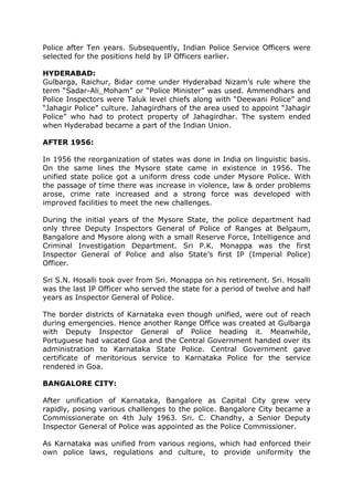 Police after Ten years. Subsequently, Indian Police Service Officers were
selected for the positions held by IP Officers earlier.
HYDERABAD:
Gulbarga, Raichur, Bidar come under Hyderabad Nizam’s rule where the
term “Sadar-Ali_Moham” or “Police Minister” was used. Ammendhars and
Police Inspectors were Taluk level chiefs along with “Deewani Police” and
“Jahagir Police” culture. Jahagirdhars of the area used to appoint “Jahagir
Police” who had to protect property of Jahagirdhar. The system ended
when Hyderabad became a part of the Indian Union.
AFTER 1956:
In 1956 the reorganization of states was done in India on linguistic basis.
On the same lines the Mysore state came in existence in 1956. The
unified state police got a uniform dress code under Mysore Police. With
the passage of time there was increase in violence, law & order problems
arose, crime rate increased and a strong force was developed with
improved facilities to meet the new challenges.
During the initial years of the Mysore State, the police department had
only three Deputy Inspectors General of Police of Ranges at Belgaum,
Bangalore and Mysore along with a small Reserve Force, Intelligence and
Criminal Investigation Department. Sri P.K. Monappa was the first
Inspector General of Police and also State’s first IP (Imperial Police)
Officer.
Sri S.N. Hosalli took over from Sri. Monappa on his retirement. Sri. Hosalli
was the last IP Officer who served the state for a period of twelve and half
years as Inspector General of Police.
The border districts of Karnataka even though unified, were out of reach
during emergencies. Hence another Range Office was created at Gulbarga
with Deputy Inspector General of Police heading it. Meanwhile,
Portuguese had vacated Goa and the Central Government handed over its
administration to Karnataka State Police. Central Government gave
certificate of meritorious service to Karnataka Police for the service
rendered in Goa.
BANGALORE CITY:
After unification of Karnataka, Bangalore as Capital City grew very
rapidly, posing various challenges to the police. Bangalore City became a
Commissionerate on 4th July 1963. Sri. C. Chandhy, a Senior Deputy
Inspector General of Police was appointed as the Police Commissioner.
As Karnataka was unified from various regions, which had enforced their
own police laws, regulations and culture, to provide uniformity the
 