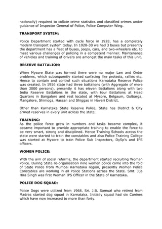 nationally) required to collate crime statistics and classified crimes under
guidance of Inspector General of Police, Police Computer Wing.
TRANSPORT SYSTEM:
Police Department started with cycle force in 1928, has a completely
modern transport system today. In 1928-30 we had 3 buses but presently
the department has a fleet of buses, jeeps, cars, and two-wheelers etc. to
meet various challenges of policing in a competent manner. Maintenance
of vehicles and training of drivers are amongst the main tasks of this unit.
RESERVE BATTALION:
When Mysore State was formed there were no major Law and Order
problems, which subsequently started surfacing like protests, rallies etc.
Hence to contain and control such situations Karnataka Reserve Police
was created. In 1956 state had three battalions (with Aggregate of more
than 3000 persons), presently it has eleven Battalions along with two
India Reserve Battalions in the state, with four Battalions at Head
Quarters in Bangalore and rest located at Mysore, Belgaum, Gulbarga,
Mangalore, Shimoga, Hassan and Shiggao in Haveri District.
Other than Karnataka State Reserve Police, State has District & City
armed reserves in every unit across the state.
TRAINING:
As the police force grew in numbers and tasks became complex, it
became important to provide appropriate training to enable the force to
be very smart, strong and disciplined. Hence Training Schools across the
state were started to train the constables and also Police Training College
was started at Mysore to train Police Sub Inspectors, DySp’s and IPS
officers.
WOMEN POLICE:
With the aim of social reforms, the department started recruiting Woman
Police. During State re-organisation nine women police came into the fold
of State Police from Mumbai Karnataka region, presently Women Police
Constables are working in all Police Stations across the State. Smt. Jija
Hira Singh was first Woman IPS Officer in the State of Karnataka.
POLICE DOG SQUAD:
Police Dogs were utilized from 1968. Sri. J.B. Samual who retired from
Madras started dog squad in Karnataka. Initially squad had six Canines
which have now increased to more than forty.
 