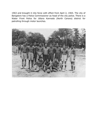 1963 and brought it into force with effect from April 2, 1965. The city of
Bangalore has a Police Commissioner as head of the city police. There is a
Water Front Police for Uttara Kannada (North Canara) district for
patrolling through motor launches.
 
