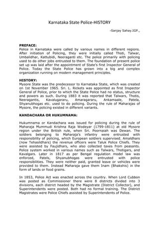Karnataka State Police-HISTORY
-Sanjay Sahay.IGP.,
PREFACE:
Police in Karnataka were called by various names in different regions.
After initiation of Policing, they were initially called Thoti, Talwar,
Umbalidhar, Kattubidi, Neeraganti etc. The police primarily with policing
used to do other jobs entrusted to them. The foundation of present police
set up was laid after the appointment of State’s first Inspector General of
Police. Today the State Police has grown into a big and complex
organization running on modern management principles.
HISTORY:
Mysore State was the predecessor to Karnataka State, which was created
on 1st November 1965. Sri. L. Rickets was appointed as first Inspector
General of Police, prior to which the State Police had no status, structure
and powers as such. During 1883 it was reported that Talwars, Thotis,
Neeragantis, Kavalugararu, Amaragararu, Ankamaale, Patela,
Shyanubhogas etc. used to do policing. During the rule of Maharajas of
Mysore, the policing existed in different variants.
KANDACHARA OR HUKUMNAMA:
Hukumnama or Kandachara was issued for policing during the rule of
Maharaja Mummudi Krishna Raja Wodeyar (1799-1811) at old Mysore
region under the British rule, when Sri. Poornaiah was Dewan. The
soldiers belonging to Maharaja’s infantry were entrusted with
responsibility of policing, which European soldiers supervised. Amaldhars
(now Tehasildhars) the revenue officers were Taluk Police Chiefs. They
were assisted by Faujidhars, who also collected taxes from peasants.
Police system worked in various names such as Talwars, Thotigars, and
Kavalgars. Later in 1817 as per Bengal regulation model law was
enforced, Patels, Shyanubhogas were entrusted with police
responsibilities. They were neither paid, granted leave or vehicles were
provided to them. Instead Maharaja gave them Inam (Bhakshis) in the
form of lands or food grains.
In 1853, Police Act was enacted across the country. When Lord Cubbon
was posted as Commissioner there were 8 districts divided into 3
divisions, each district headed by the Magistrate (District Collector), and
Superintendents were posted. Both had no formal training. The District
Magistrates were Police Chiefs assisted by Superintendents of Police.
 