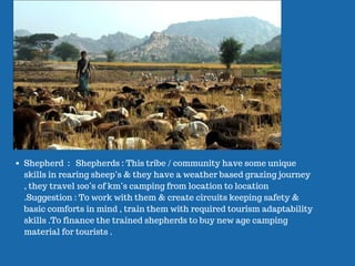 Shepherd : Shepherds : This tribe / community have some unique
skills in rearing sheep’s & they have a weather based grazing journey
, they travel 100’s of km’s camping from location to location
.Suggestion : To work with them & create circuits keeping safety &
basic comforts in mind , train them with required tourism adaptability
skills .To finance the trained shepherds to buy new age camping
material for tourists .
 