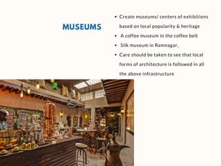 MUSEUMS
Create museums/ centers of exhibitions
based on local popularity & heritage
A coffee museum in the coffee belt 
Silk museum in Ramnagar,
Care should be taken to see that local
forms of architecture is followed in all
the above infrastructure
 