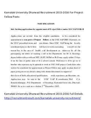 Karnatak University Dharwad Recruitment 2015-2016 For Project
Fellow Posts
NOT IFICATI ON
Sub: Inviting appl ications for appoint ment of Pr oject Fello w under UGC SAP D RS-II
Applica tions are invited from the eligible candidates to be c onsidered for
appointment to o ne post of Project Fellow, in the UGC SAP DRS -II project, on
the UG C prescribed terms and con ditions. Since UGC SAP being the fa culty
coordinated proj ct, the fe llow will have to work associating o neself on the
researc hes in the area of health a nd development as taken u p by all the
participating me mbers of teaching s taff in the Department. An M .A Sociology
degree holder with or with out NET, SLET, M.Phil or Ph.D may a pply within 15 days
fr om the data of public ation of th is adverti sement. Preference w ill be giv en to
him/her who expresses rig ht aptitude to work in UGC SAP project. Candi dates who
wish to be considered for appoin tment as Project Fellow may apply on plain sheet of
paper giving necess ary detail s along with attested documents in support of
their da te of birth, educational qualification, work experience, pu blications etc.
Applica tion may be sent to the UGC S AP II coordinator Prof. C.A.
Somash ekharappa , P.G. Department of Sociology, Karnatak Unive rsity, Dha wad-
580003. So as to r each on o r before 3
r d
Decembe r 2015.
Karnatak University Dharwad Recruitment 2015-2016 Full Details
http://recruitmentresult.com/karnatak-university-recruitment/
 