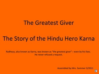 The Greatest Giver
The Story of the Hindu Hero Karna
Assembled by Mrs. Sommer 3/2011
Radheya, also known as Karna, was known as “the greatest giver”-- even by his foes.
He never refused a request.
 