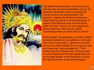 The eldest Pandava prince, knew that Karna
was the only one who could defeat Arjuna. He
feared for his brother and, not wanting the
horrors of war to be experienced in the
kingdom, implored Sri Krishna to intervene.
When Krishna went as a final ambassador of
peace to the Kaurava court, he took Karna
aside and said, "Karna, you are a good man,
always righteous. Why do you uphold
Duryodhana when you know he is a sinner?"
 
Karna replied, "Duryodhana is my friend. When
everyone insulted me, he uplifted me and said,
"All I want is your heart." I gave him my heart.
He and my mother Radha are the only two who
ever loved me. I cannot judge him." Then
Krishna told him of Kunti and Lord Surya and
the circumstances of his birth, explaining that,
as the elder brother of the Pandavas, he was
the rightful inheritor of the whole kingdom.
 
 