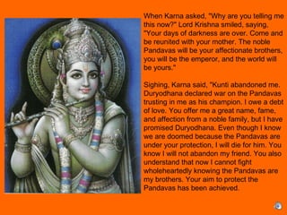 When Karna asked, "Why are you telling me
this now?" Lord Krishna smiled, saying,
"Your days of darkness are over. Come and
be reunited with your mother. The noble
Pandavas will be your affectionate brothers,
you will be the emperor, and the world will
be yours."
 
Sighing, Karna said, "Kunti abandoned me.
Duryodhana declared war on the Pandavas
trusting in me as his champion. I owe a debt
of love. You offer me a great name, fame,
and affection from a noble family, but I have
promised Duryodhana. Even though I know
we are doomed because the Pandavas are
under your protection, I will die for him. You
know I will not abandon my friend. You also
understand that now I cannot fight
wholeheartedly knowing the Pandavas are
my brothers. Your aim to protect the
Pandavas has been achieved. 
 
 