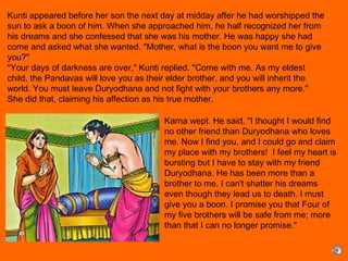 Kunti appeared before her son the next day at midday after he had worshipped the
sun to ask a boon of him. When she approached him, he half recognized her from
his dreams and she confessed that she was his mother. He was happy she had
come and asked what she wanted. "Mother, what is the boon you want me to give
you?"
"Your days of darkness are over," Kunti replied. "Come with me. As my eldest
child, the Pandavas will love you as their elder brother, and you will inherit the
world. You must leave Duryodhana and not fight with your brothers any more."
She did that, claiming his affection as his true mother.
 
Karna wept. He said, "I thought I would find
no other friend than Duryodhana who loves
me. Now I find you, and I could go and claim
my place with my brothers! I feel my heart is
bursting but I have to stay with my friend
Duryodhana. He has been more than a
brother to me. I can't shatter his dreams
even though they lead us to death. I must
give you a boon. I promise you that Four of
my five brothers will be safe from me; more
than that I can no longer promise."
 