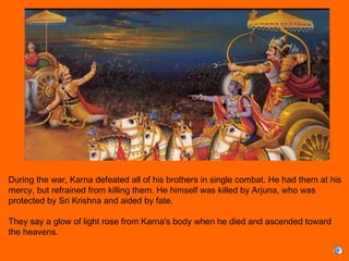 During the war, Karna defeated all of his brothers in single combat. He had them at his
mercy, but refrained from killing them. He himself was killed by Arjuna, who was
protected by Sri Krishna and aided by fate.
 
They say a glow of light rose from Karna's body when he died and ascended toward
the heavens.
 
