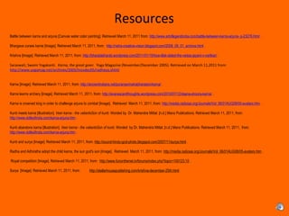 Resources
 
Battle between karna and arjuna [Canvas water color painting]. Retrieved March 11, 2011 from: http://www.artoflegendindia.com/battle-between-karna-arjuna- p-23276.html .
 
Bhargava curses karna [Image]. Retrieved March 11, 2011, from:  http://netra-creative-vision.blogspot.com/2008_09_01_archive.html .
 
Krishna [Image]. Retrieved March 11, 2011, from: http://bharatabharati.wordpress.com/2011/01/15/how-tilak-dated-the-vedas-jayant-v-narlikar/ .
Saraswati, Swami Yogakanti. Karna, the great giver. Yoga Magazine (November/December 2005). Retrieved on March 11,2011 from:
http://www.yogamag.net/archives/2005/lnovdec05/radheya.shtml
 
Karna [Image]. Retrieved March 11, 2011, from: http://ancientindians.net/puranas/mahabharatam/karna/ .
 
Karna learns archery [Image]. Retrieved March 11, 2011, from: http://evanescentthoughts.wordpress.com/2010/07/12/daana-shoora-karna/ .
Karna is crowned king in order to challenge arjuna to combat [Image].  Retrieved  March 11, 2011, from: http://media.radiosai.org/Journals/Vol_06/01AUG08/05-avatars.htm . 
Kunti meets karna [illustration]. Veer karna - the valiantsSon of kunti. Worded by  Dr. Mahendra Mittal. [n.d.] Mano Publications. Retrieved March 11, 2011, from: 
http://www.dollsofindia.com/karna-arjuna.htm .
 
Kunti abandons karna [illustration]. Veer karna - the valiantsSon of kunti. Worded  by Dr. Mahendra Mittal. [n.d.] Mano Publications. Retrieved March 11, 2011,  from: 
http://www.dollsofindia.com/karna-arjuna.htm .
 
Kunti and surya [Image]. Retrieved March 11, 2011, from: http://sound-hindu-god-photo.blogspot.com/2007/11/surya.html .
Radha and Adhiratha adopt the child karna, the sun god's son [Image].  Retrieved  March 11, 2011, from: http://media.radiosai.org/Journals/Vol_06/01AUG08/05-avatars.htm . 
 Royal competition [Image]. Retrieved March 11, 2011, from:  http://www.funonthenet.in/forums/index.php?topic=100123.10 .
 
Surya  [Image]. Retrieved March 11, 2011, from:          http://stellarhousepublishing.com/krishna-december-25th.html .
 
 
 
 