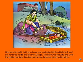 She bore his child, but from shame and confusion hid the child's birth and
set her son's cradle into the river Ganga. The child was beautiful and wore
the golden earrings, kundala, and armor, kavacha, given by his father.
 