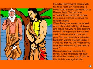 One day Bhargava fell asleep with
his head resting in Karna's lap. a
blood sucking insect came and bit at
Karna's thigh. The pain was
unbearable for Karna but he bore
the pain not wanting to disturb his
teacher's sleep.
When Bhargava awoke, he looked
at the blood stained thigh of Karna,
and asked him why he didn’t defend
himself. Bhargava got furious and
said, "No brahmin can bear such
pain. You are definitely a Kshatriya,
high-born warrior, you lied to me. I
curse you that you will forget all you
have learned when you will need it
most.”
Karna despairingly realized two
things: 1. that he should not have
deceived his master, and 2. that in
this life fate was against him.
 