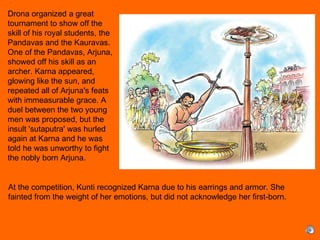 
At the competition, Kunti recognized Karna due to his earrings and armor. She
fainted from the weight of her emotions, but did not acknowledge her first-born.
Drona organized a great
tournament to show off the
skill of his royal students, the
Pandavas and the Kauravas.
One of the Pandavas, Arjuna,
showed off his skill as an
archer. Karna appeared,
glowing like the sun, and
repeated all of Arjuna's feats
with immeasurable grace. A
duel between the two young
men was proposed, but the
insult 'sutaputra' was hurled
again at Karna and he was
told he was unworthy to fight
the nobly born Arjuna.
 