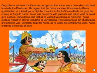 Duryodhana, prince of the Kauravas, recognized that Karna was a hero who could beat
his rivals, the Pandavas. He argued that the bravery and nobility shown by Karna
qualified him as a kshatriya, or high born warrior. In front of the multitude, he gave the
country of Anga to Karna. Karna was overcome with gratitude and asked what he could
give in return. Duryodhana said that all he wanted was Karna as his friend. Karna
pledged himself in eternal friendship to Duryodhana. This spontaneous gift of allegiance
and affection was ultimately tragic for Karna, as he would not withdraw his word. Karna
practiced generosity of spirit.
 