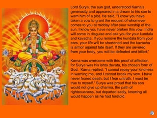 Lord Surya, the sun god, understood Karna’s
generosity and appeared in a dream to his son to
warn him of a plot. He said, "I know you have
taken a vow to grant the request of whomever
comes to you at midday after your worship of the
sun. I know you have never broken this vow. Indra
will come in disguise and ask you for your kundala
and kavacha. If you remove the kundala from your
ears, your life will be shortened and the kavacha
is armor against fate itself. If they are severed
from your body, you will be defeated and killed."
 
Karna was overcome with this proof of affection,
for Surya was his ishta devata, his chosen form of
God. Karna replied, “I cannot repay your kindness
in warning me, and I cannot break my vow. I have
never feared death, but I fear untruth. I must be
true to myself." Surya was proud that his son
would not give up dharma, the path of
righteousness, but departed sadly, knowing all
would happen as he had foretold.
 