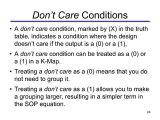 Don’t Care Conditions
• A don’t care condition, marked by (X) in the truth
table, indicates a condition where the design
doesn’t care if the output is a (0) or a (1).
• A don’t care condition can be treated as a (0) or
a (1) in a K-Map.
• Treating a don’t care as a (0) means that you do
not need to group it.
• Treating a don’t care as a (1) allows you to make
a grouping larger, resulting in a simpler term in
the SOP equation.
24
 