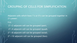 GROUPING OF CELLS FOR SIMPLIFICATION:
Adjacent cells which have 1’s or 0’s can be grouped together in
2’s power.
e.g.;
21=2 adjacent cell can be grouped (pair).
22=4 adjacent cell can be grouped (quad).
23 =8 adjacent cell can be grouped (octal).
24 =16 adjacent cell can be grouped (hex).
 
