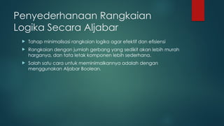 Penyederhanaan Rangkaian
Logika Secara Aljabar
 Tahap minimalisasi rangkaian logika agar efektif dan efisiensi
 Rangkaian dengan jumlah gerbang yang sedikit akan lebih murah
harganya, dan tata letak komponen lebih sederhana.
 Salah satu cara untuk meminimalkannya adalah dengan
menggunakan Aljabar Boolean.
 