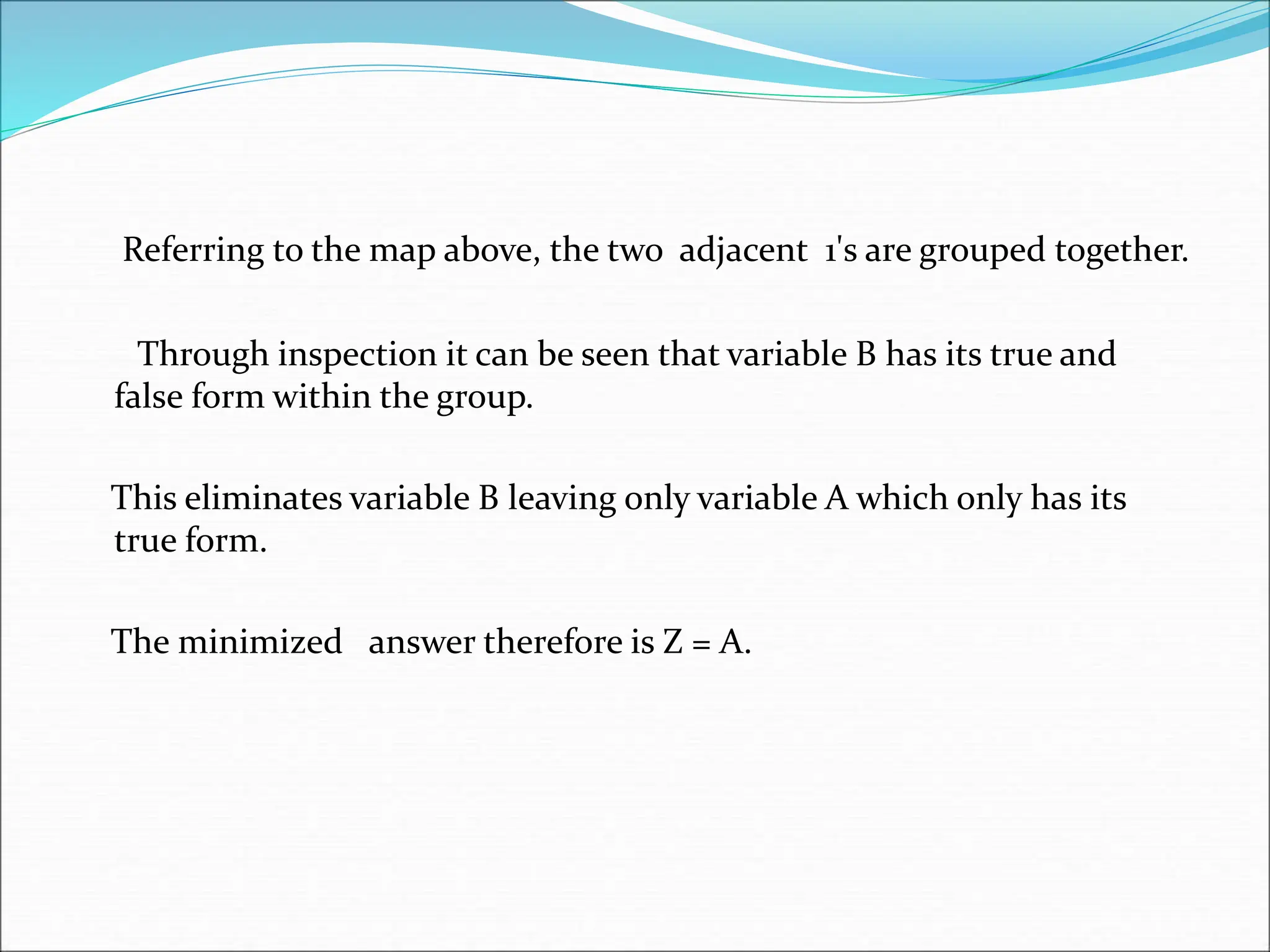Referring to the map above, the two adjacent 1's are grouped together.
Through inspection it can be seen that variable B has its true and
false form within the group.
This eliminates variable B leaving only variable A which only has its
true form.
The minimized answer therefore is Z = A.
 