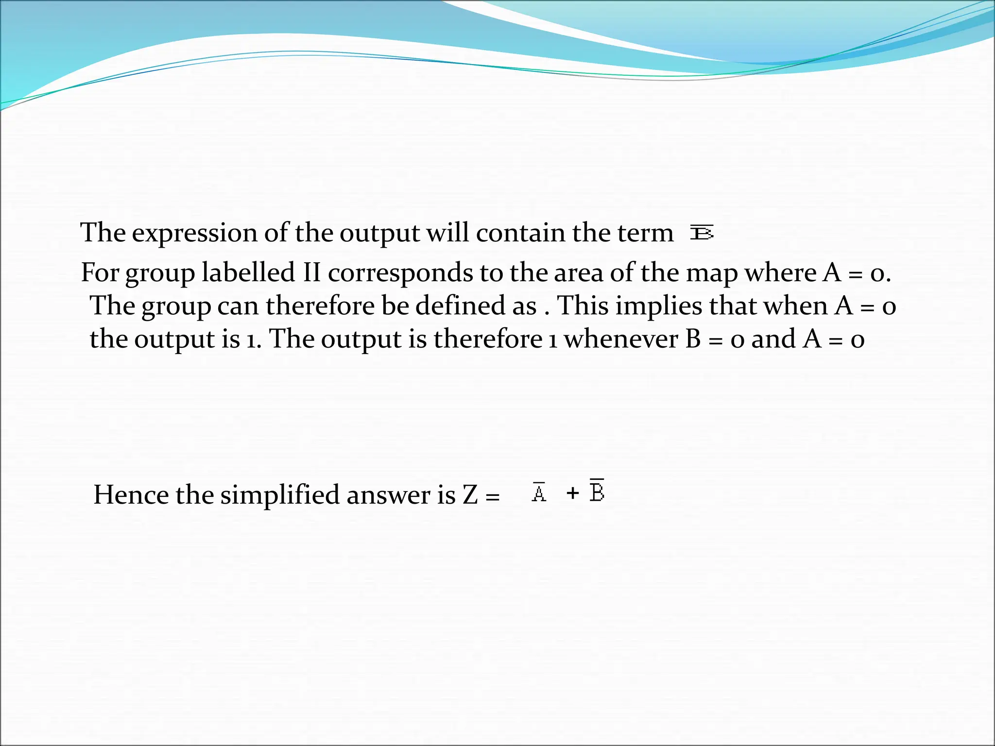 The expression of the output will contain the term
For group labelled II corresponds to the area of the map where A = 0.
The group can therefore be defined as . This implies that when A = 0
the output is 1. The output is therefore 1 whenever B = 0 and A = 0
Hence the simplified answer is Z = +
 