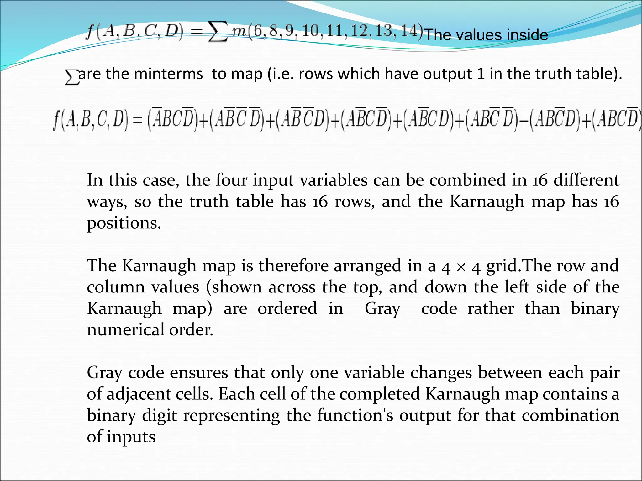are the minterms to map (i.e. rows which have output 1 in the truth table).
The values inside
In this case, the four input variables can be combined in 16 different
ways, so the truth table has 16 rows, and the Karnaugh map has 16
positions.
The Karnaugh map is therefore arranged in a 4 × 4 grid.The row and
column values (shown across the top, and down the left side of the
Karnaugh map) are ordered in Gray code rather than binary
numerical order.
Gray code ensures that only one variable changes between each pair
of adjacent cells. Each cell of the completed Karnaugh map contains a
binary digit representing the function's output for that combination
of inputs
 