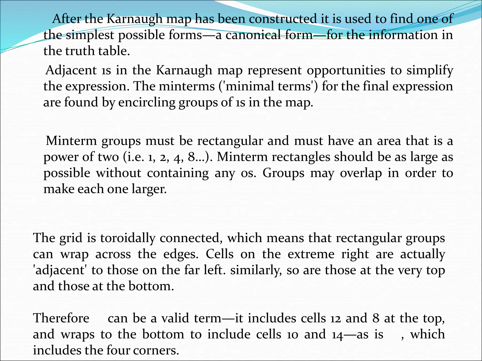 After the Karnaugh map has been constructed it is used to find one of
the simplest possible forms—a canonical form—for the information in
the truth table.
Adjacent 1s in the Karnaugh map represent opportunities to simplify
the expression. The minterms ('minimal terms') for the final expression
are found by encircling groups of 1s in the map.
Minterm groups must be rectangular and must have an area that is a
power of two (i.e. 1, 2, 4, 8…). Minterm rectangles should be as large as
possible without containing any 0s. Groups may overlap in order to
make each one larger.
The grid is toroidally connected, which means that rectangular groups
can wrap across the edges. Cells on the extreme right are actually
'adjacent' to those on the far left. similarly, so are those at the very top
and those at the bottom.
Therefore can be a valid term—it includes cells 12 and 8 at the top,
and wraps to the bottom to include cells 10 and 14—as is , which
includes the four corners.
 