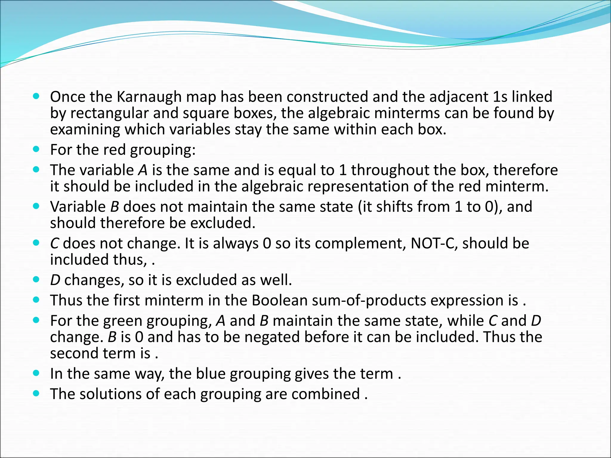  Once the Karnaugh map has been constructed and the adjacent 1s linked
by rectangular and square boxes, the algebraic minterms can be found by
examining which variables stay the same within each box.
 For the red grouping:
 The variable A is the same and is equal to 1 throughout the box, therefore
it should be included in the algebraic representation of the red minterm.
 Variable B does not maintain the same state (it shifts from 1 to 0), and
should therefore be excluded.
 C does not change. It is always 0 so its complement, NOT-C, should be
included thus, .
 D changes, so it is excluded as well.
 Thus the first minterm in the Boolean sum-of-products expression is .
 For the green grouping, A and B maintain the same state, while C and D
change. B is 0 and has to be negated before it can be included. Thus the
second term is .
 In the same way, the blue grouping gives the term .
 The solutions of each grouping are combined .
 